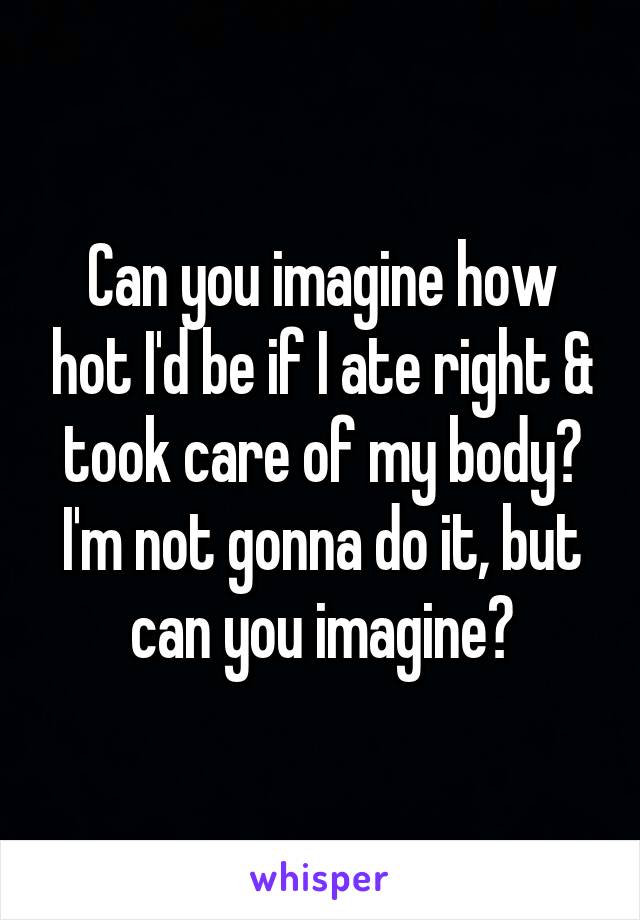 Can you imagine how hot I'd be if I ate right & took care of my body?
I'm not gonna do it, but can you imagine?