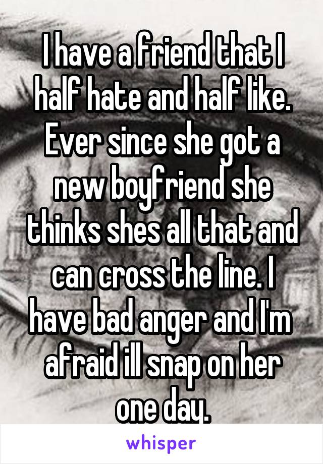 I have a friend that I half hate and half like. Ever since she got a new boyfriend she thinks shes all that and can cross the line. I have bad anger and I'm  afraid ill snap on her one day.