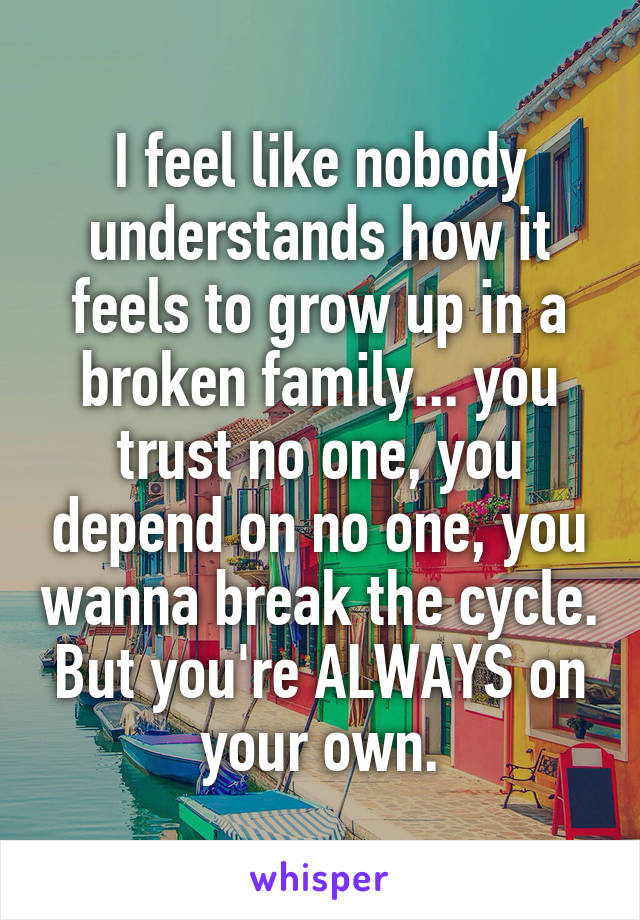 I feel like nobody understands how it feels to grow up in a broken family... you trust no one, you depend on no one, you wanna break the cycle. But you're ALWAYS on your own.