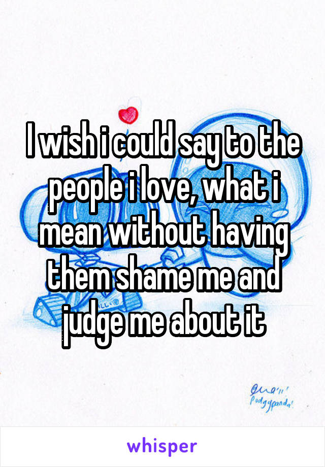 I wish i could say to the people i love, what i mean without having them shame me and judge me about it