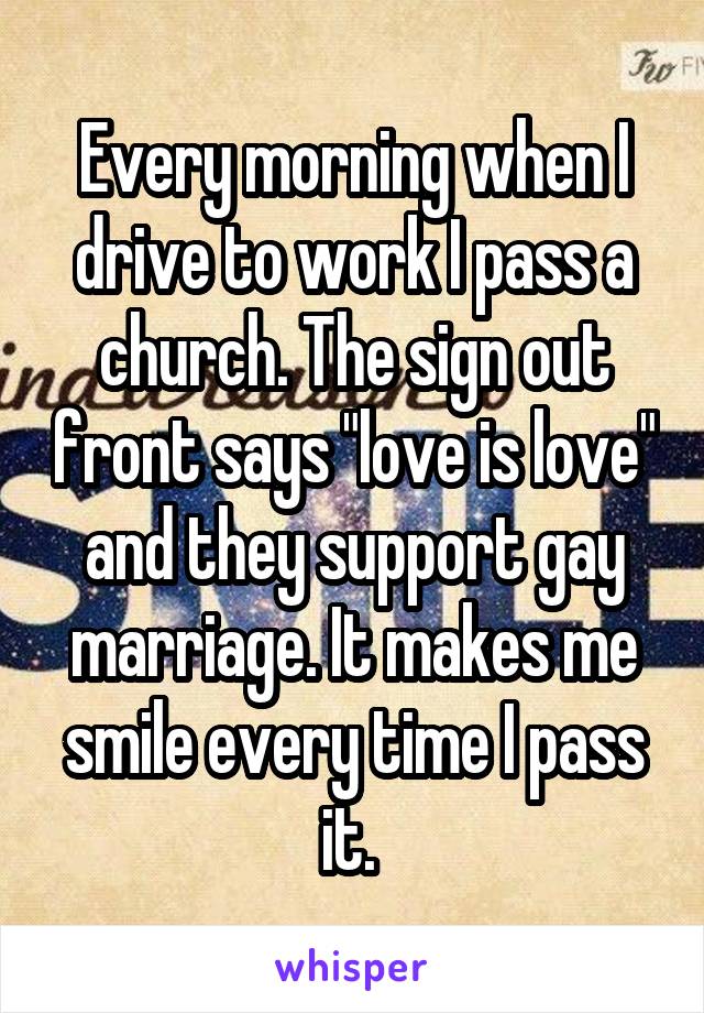 Every morning when I drive to work I pass a church. The sign out front says "love is love" and they support gay marriage. It makes me smile every time I pass it. 