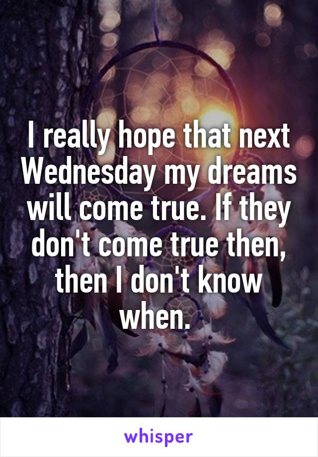 I really hope that next Wednesday my dreams will come true. If they don't come true then, then I don't know when. 