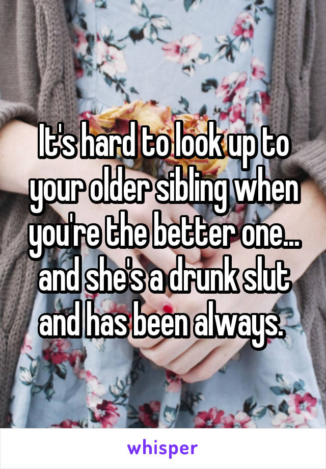 It's hard to look up to your older sibling when you're the better one... and she's a drunk slut and has been always. 