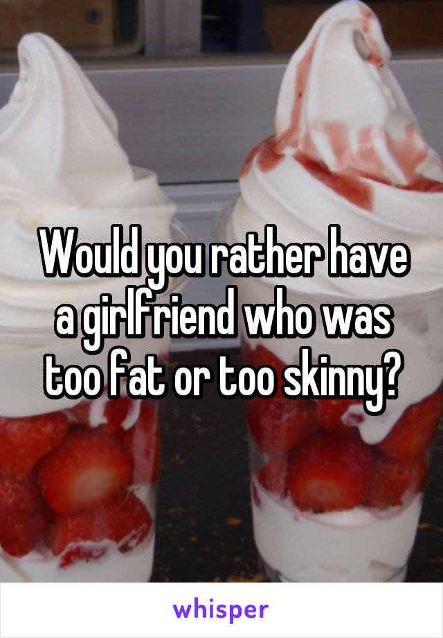 Would you rather have a girlfriend who was too fat or too skinny?