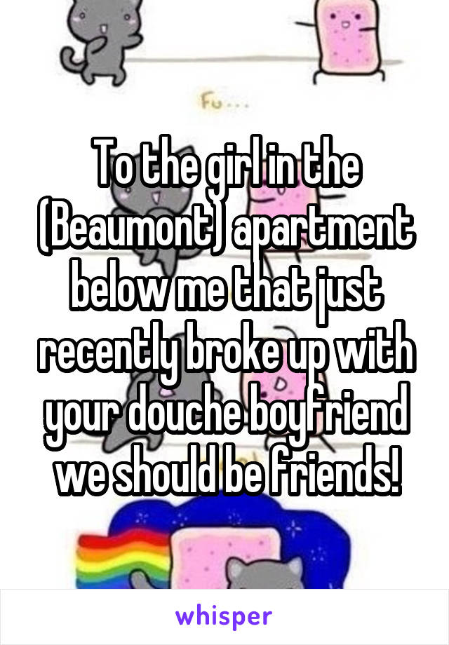 To the girl in the (Beaumont) apartment below me that just recently broke up with your douche boyfriend we should be friends!