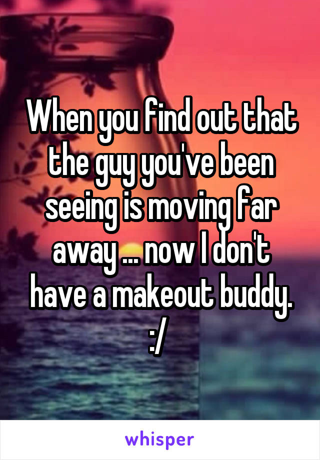 When you find out that the guy you've been seeing is moving far away ... now I don't have a makeout buddy. :/ 