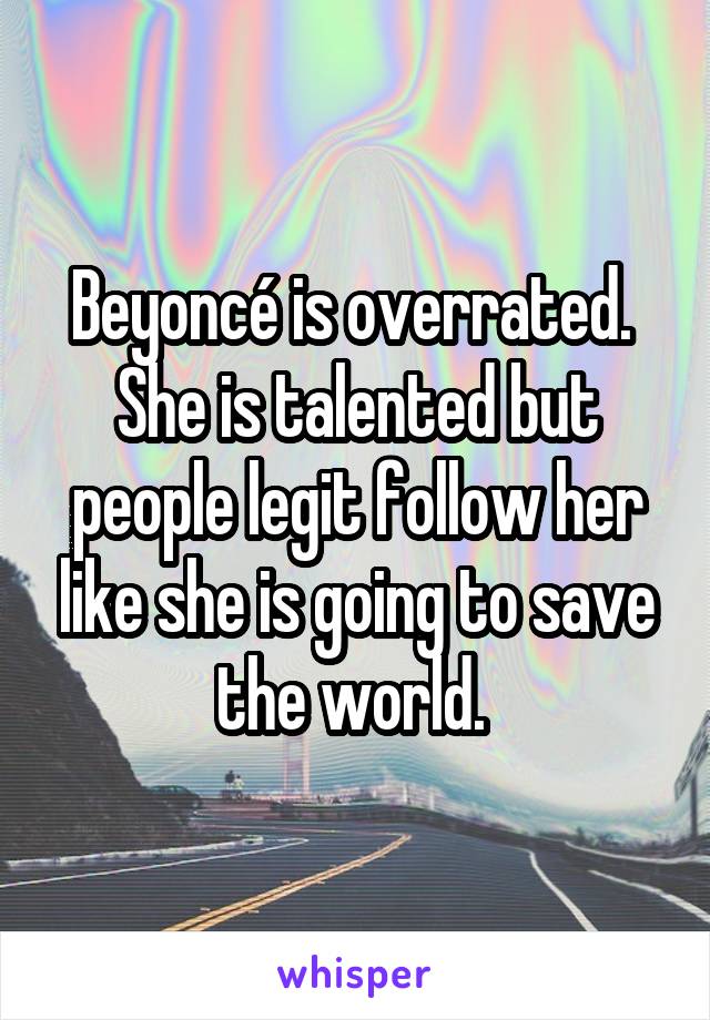 Beyoncé is overrated. 
She is talented but people legit follow her like she is going to save the world. 