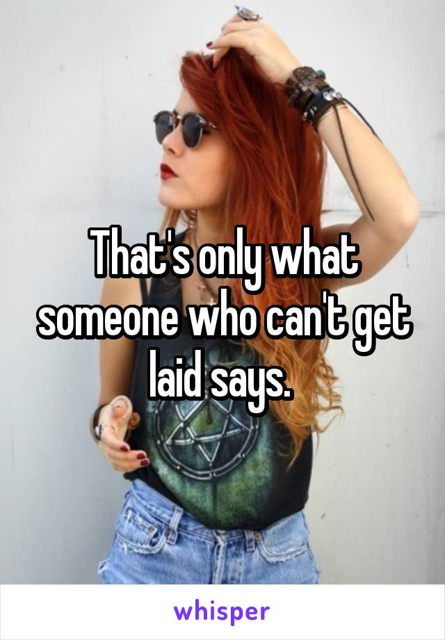 That's only what someone who can't get laid says. 