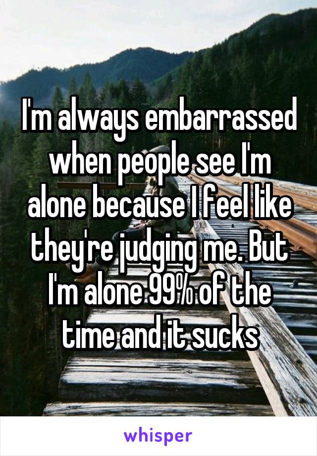 I'm always embarrassed when people see I'm alone because I feel like they're judging me. But I'm alone 99% of the time and it sucks