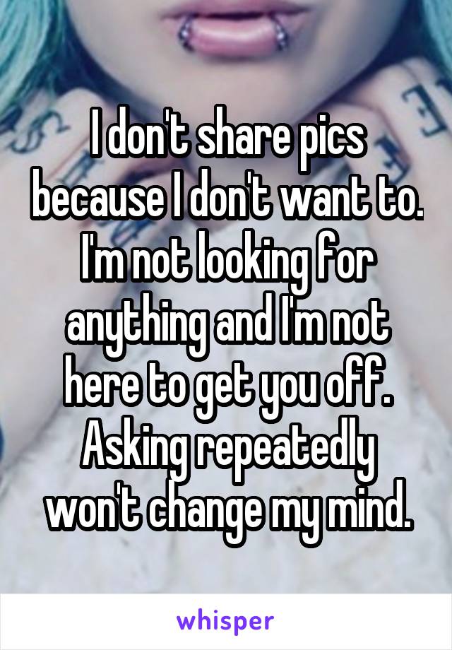 I don't share pics because I don't want to. I'm not looking for anything and I'm not here to get you off. Asking repeatedly won't change my mind.