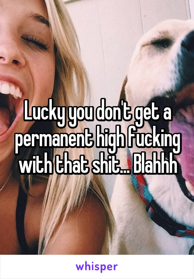 Lucky you don't get a permanent high fucking with that shit... Blahhh