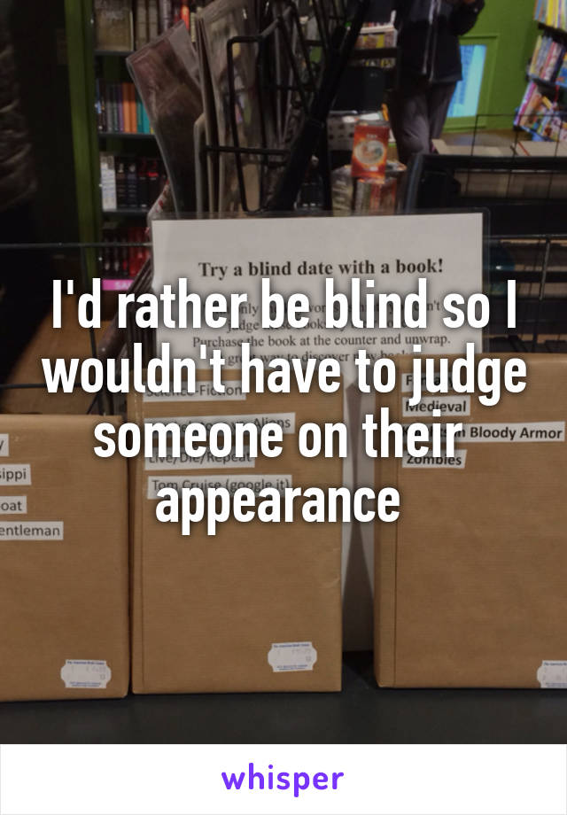 I'd rather be blind so I wouldn't have to judge someone on their  appearance 