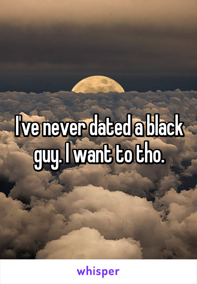 I've never dated a black guy. I want to tho.