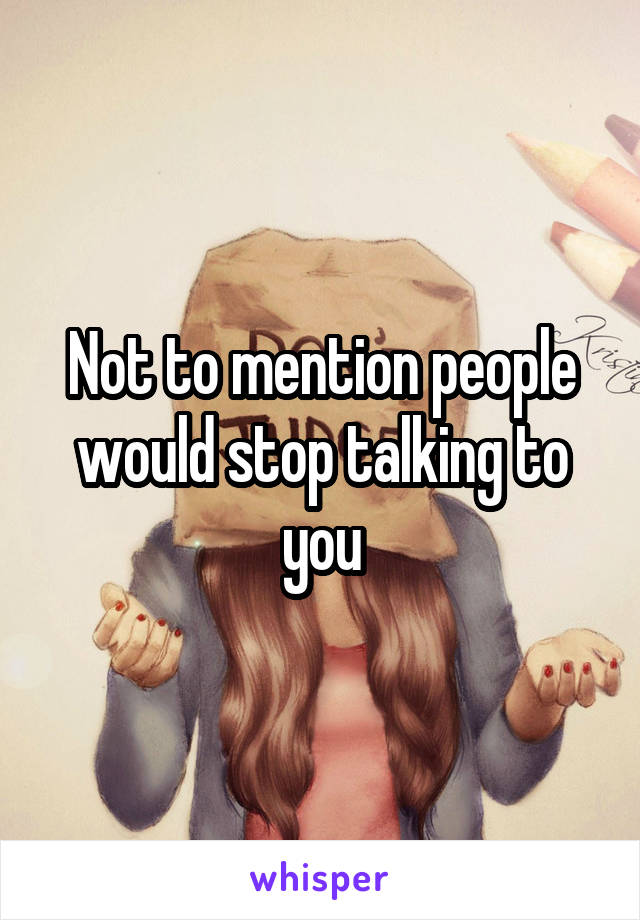 Not to mention people would stop talking to you