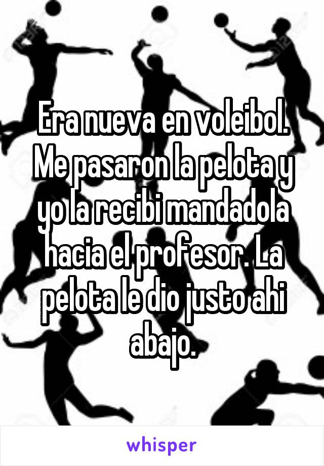 Era nueva en voleibol. Me pasaron la pelota y yo la recibi mandadola hacia el profesor. La pelota le dio justo ahi abajo.