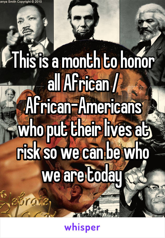 This is a month to honor all African / African-Americans who put their lives at risk so we can be who we are today 