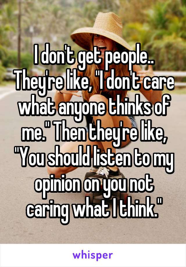 I don't get people.. They're like, "I don't care what anyone thinks of me." Then they're like, "You should listen to my opinion on you not caring what I think."