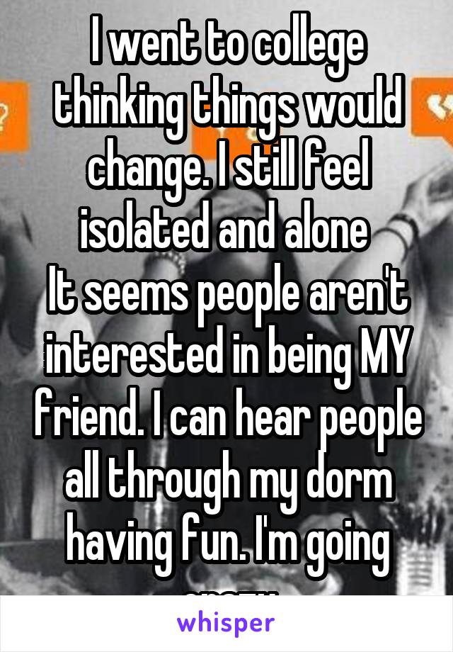 I went to college thinking things would change. I still feel isolated and alone 
It seems people aren't interested in being MY friend. I can hear people all through my dorm having fun. I'm going crazy