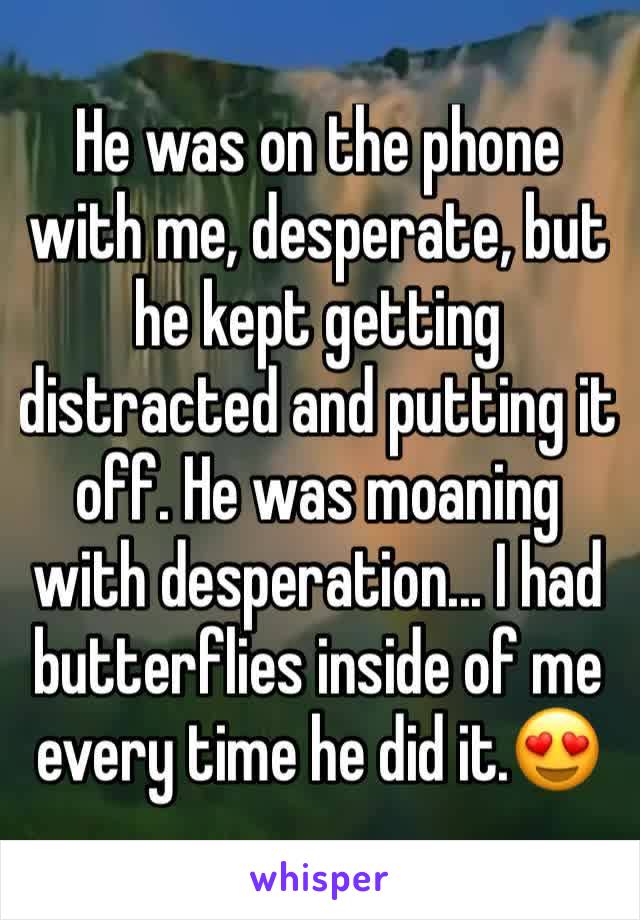 He was on the phone with me, desperate, but he kept getting distracted and putting it off. He was moaning with desperation... I had butterflies inside of me every time he did it.😍