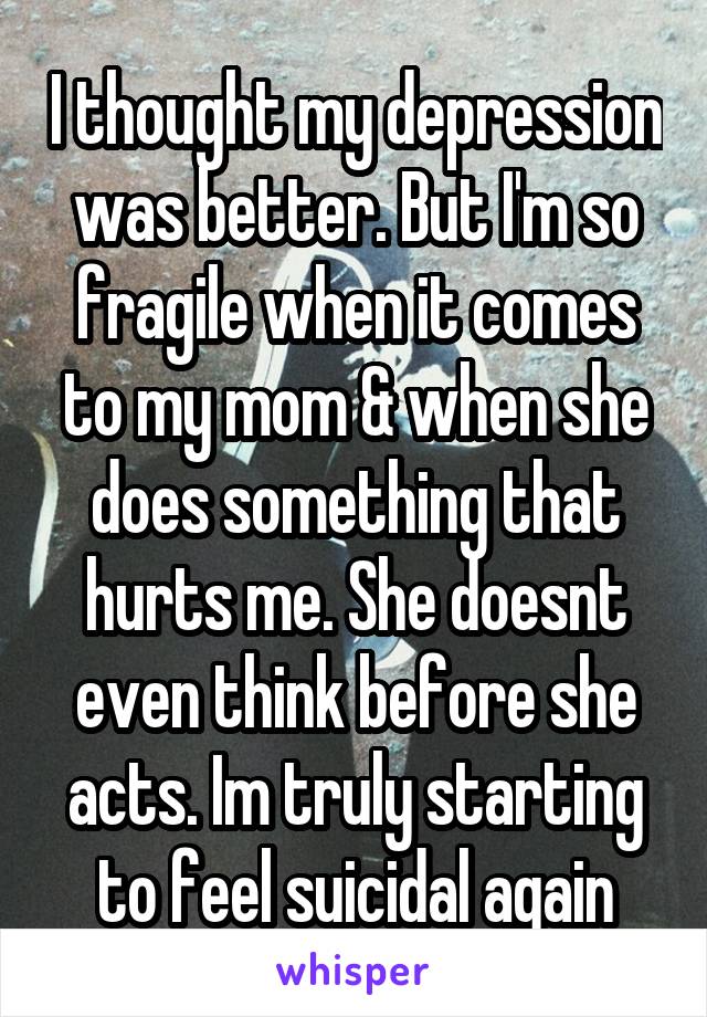 I thought my depression was better. But I'm so fragile when it comes to my mom & when she does something that hurts me. She doesnt even think before she acts. Im truly starting to feel suicidal again