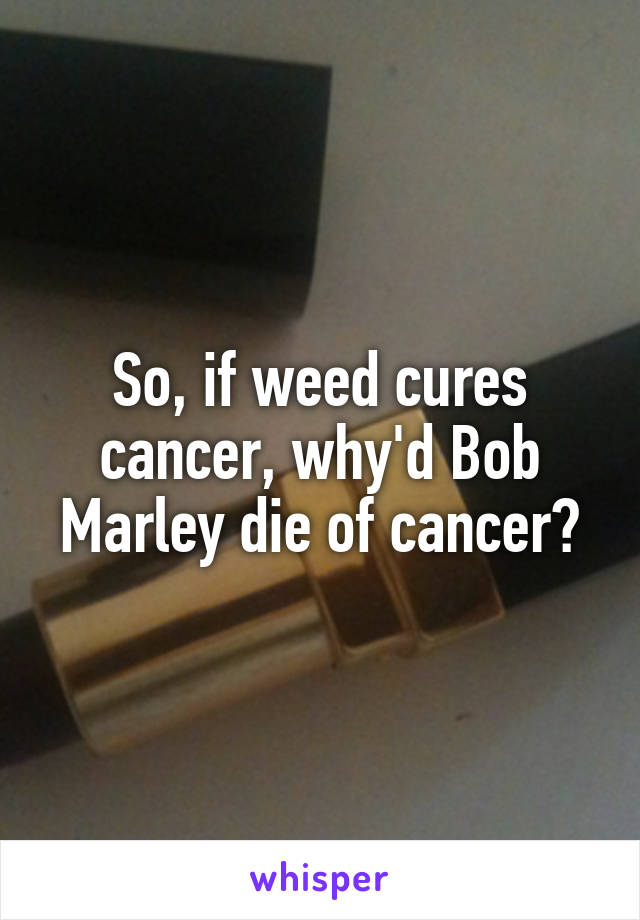 So, if weed cures cancer, why'd Bob Marley die of cancer?