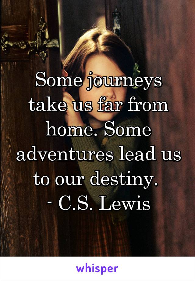 Some journeys take us far from home. Some adventures lead us to our destiny. 
- C.S. Lewis