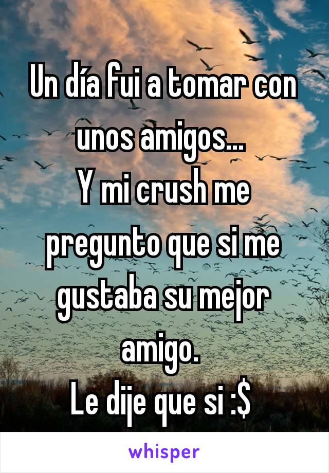 Un día fui a tomar con unos amigos... 
Y mi crush me pregunto que si me gustaba su mejor amigo. 
Le dije que si :$ 