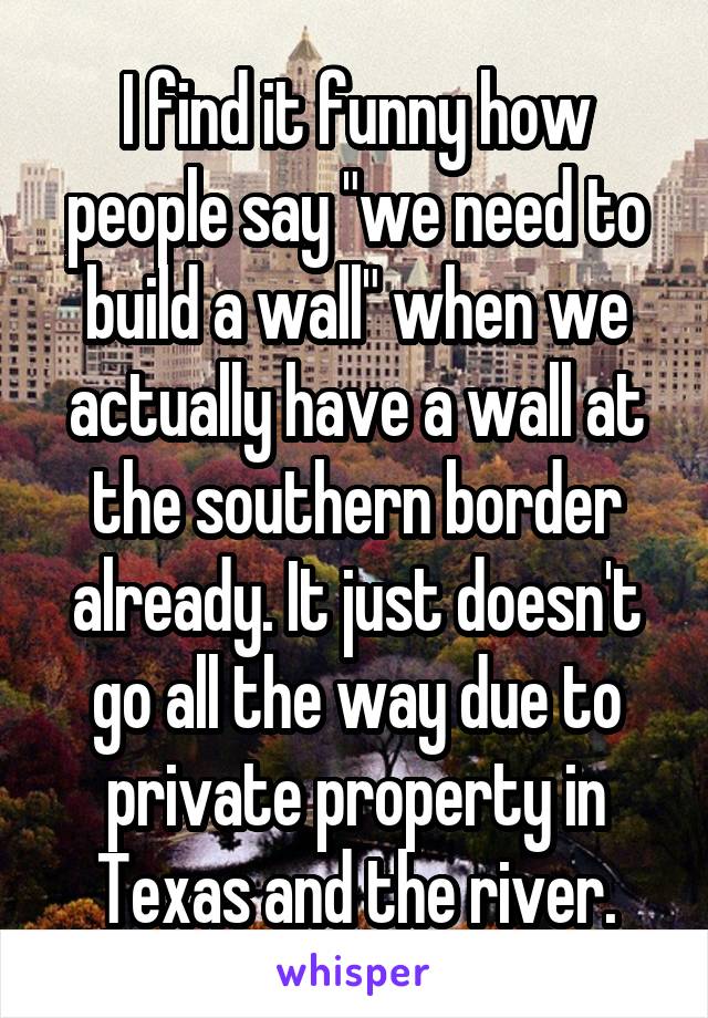 I find it funny how people say "we need to build a wall" when we actually have a wall at the southern border already. It just doesn't go all the way due to private property in Texas and the river.