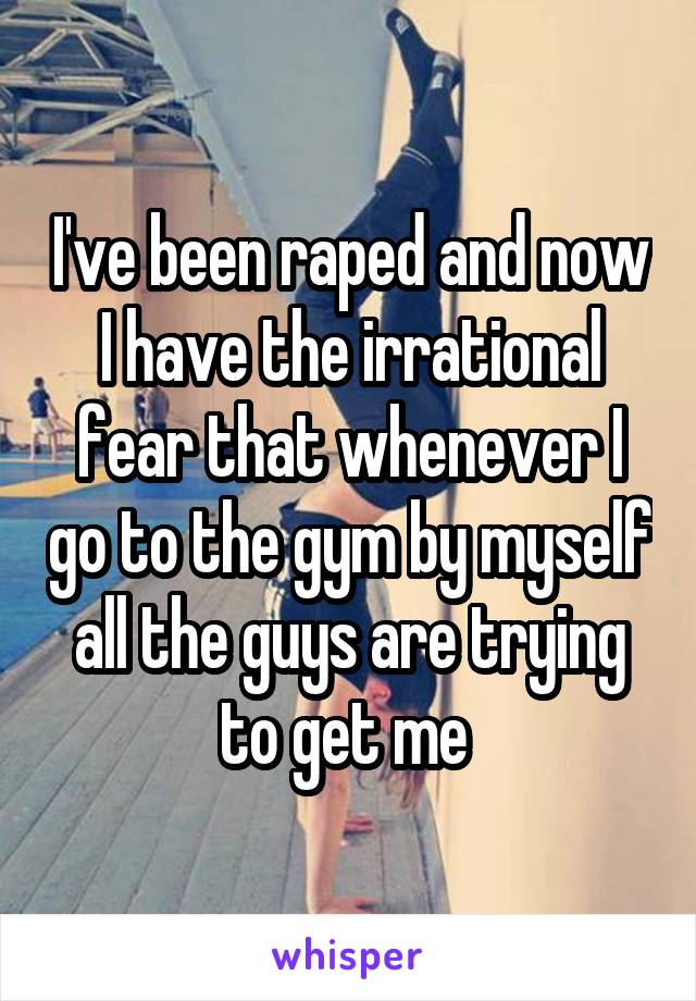 I've been raped and now I have the irrational fear that whenever I go to the gym by myself all the guys are trying to get me 