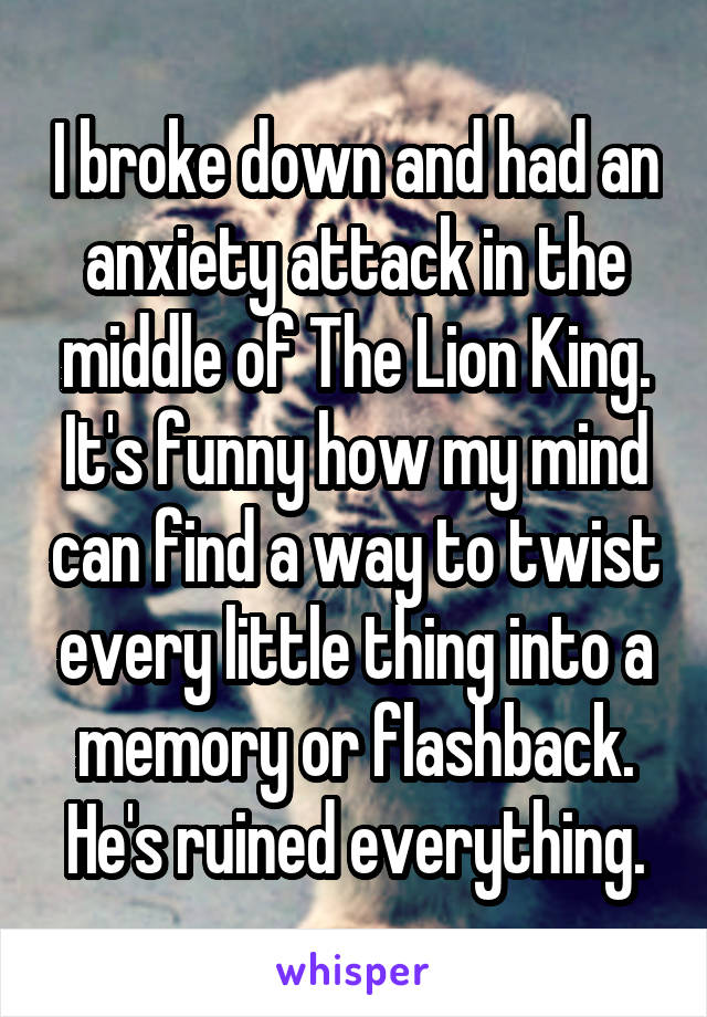 I broke down and had an anxiety attack in the middle of The Lion King. It's funny how my mind can find a way to twist every little thing into a memory or flashback. He's ruined everything.