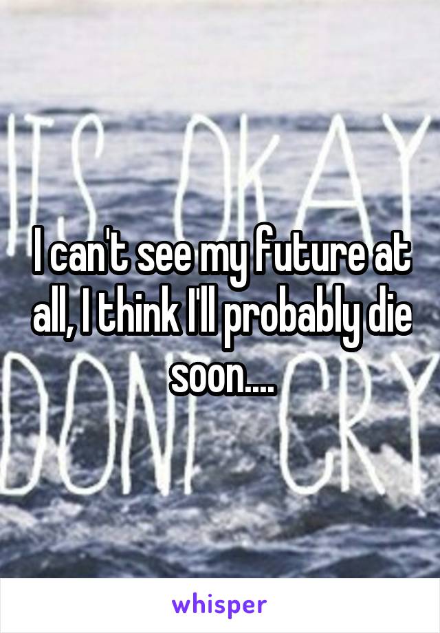 I can't see my future at all, I think I'll probably die soon....