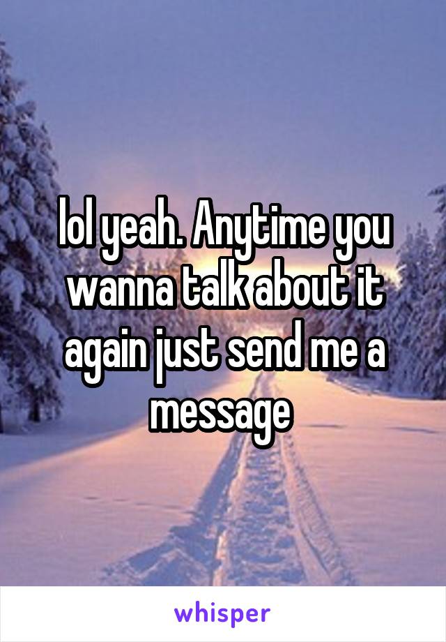 lol yeah. Anytime you wanna talk about it again just send me a message 