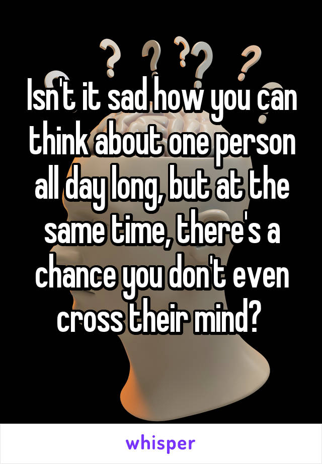 Isn't it sad how you can think about one person all day long, but at the same time, there's a chance you don't even cross their mind? 
