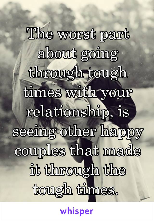 The worst part about going through tough times with your relationship, is seeing other happy couples that made it through the tough times. 