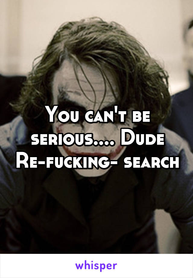 You can't be serious.... Dude Re-fucking- search