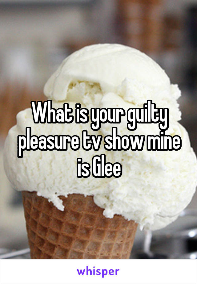 What is your guilty pleasure tv show mine is Glee