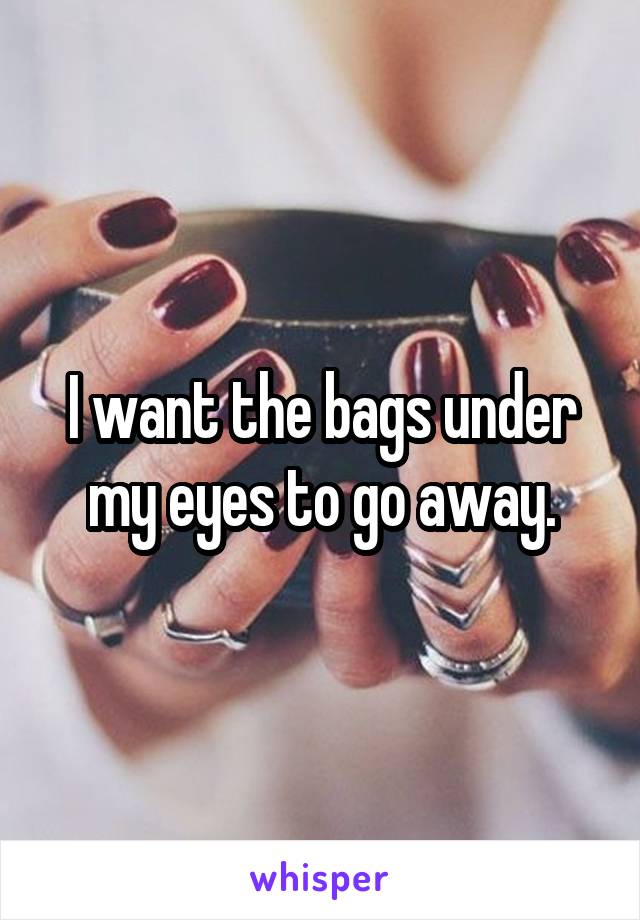 I want the bags under my eyes to go away.