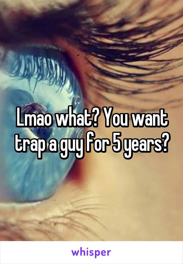 Lmao what? You want trap a guy for 5 years?