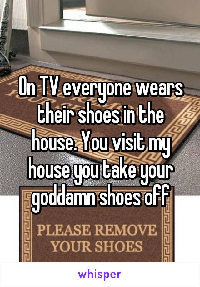 On TV everyone wears their shoes in the house. You visit my house you take your goddamn shoes off