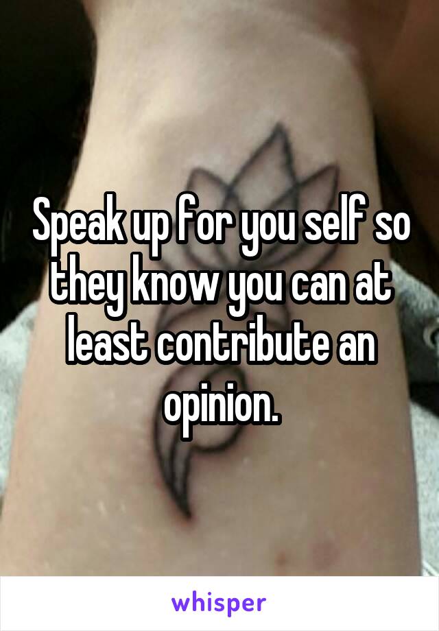 Speak up for you self so they know you can at least contribute an opinion.