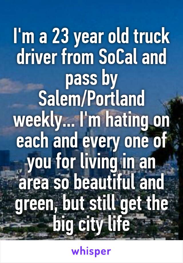 I'm a 23 year old truck driver from SoCal and pass by Salem/Portland weekly... I'm hating on each and every one of you for living in an area so beautiful and green, but still get the big city life