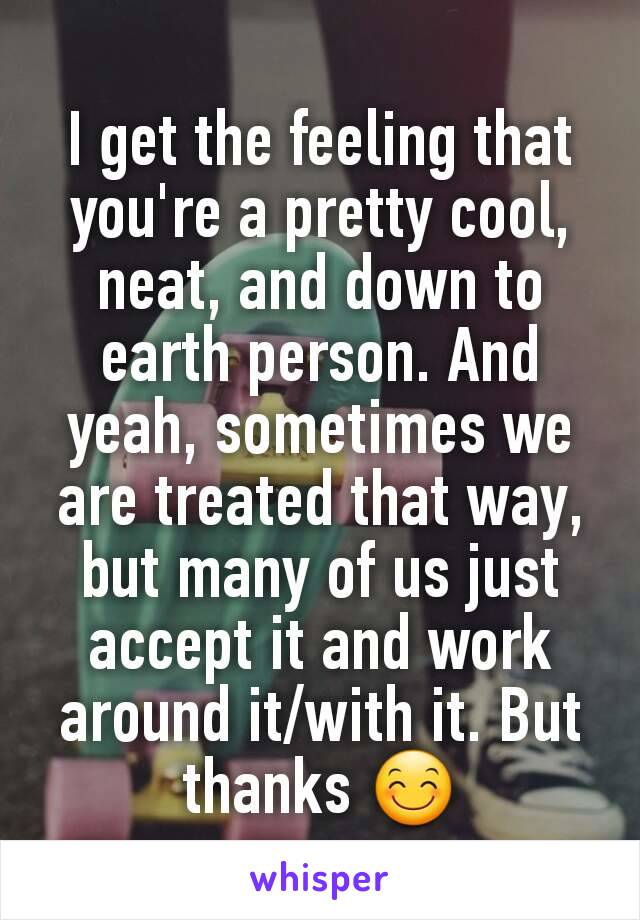 I get the feeling that you're a pretty cool, neat, and down to earth person. And yeah, sometimes we are treated that way, but many of us just accept it and work around it/with it. But thanks 😊