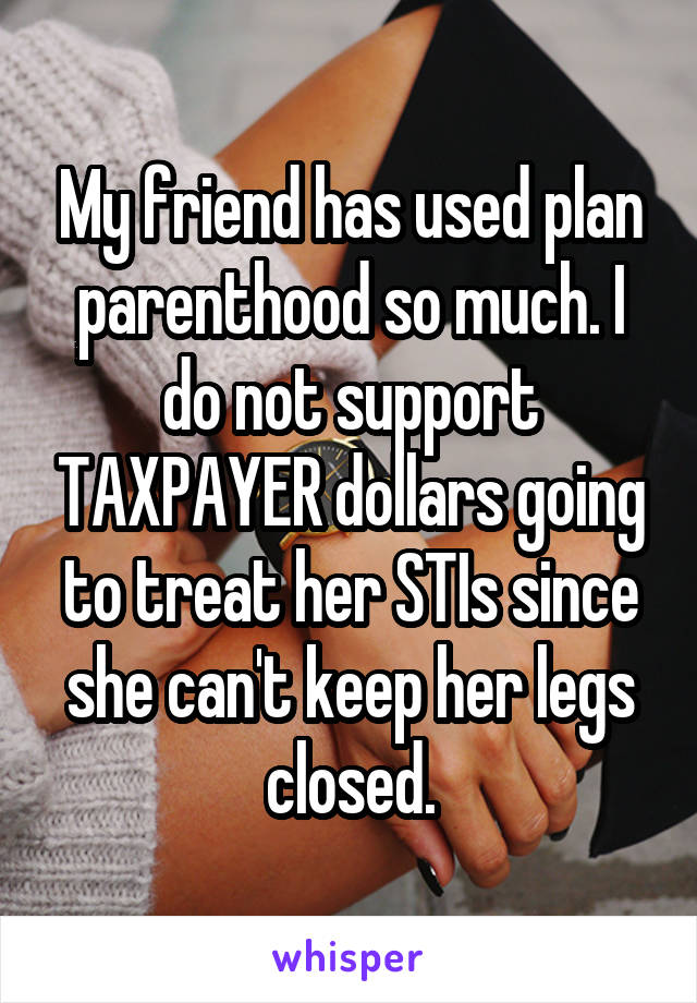 My friend has used plan parenthood so much. I do not support TAXPAYER dollars going to treat her STIs since she can't keep her legs closed.