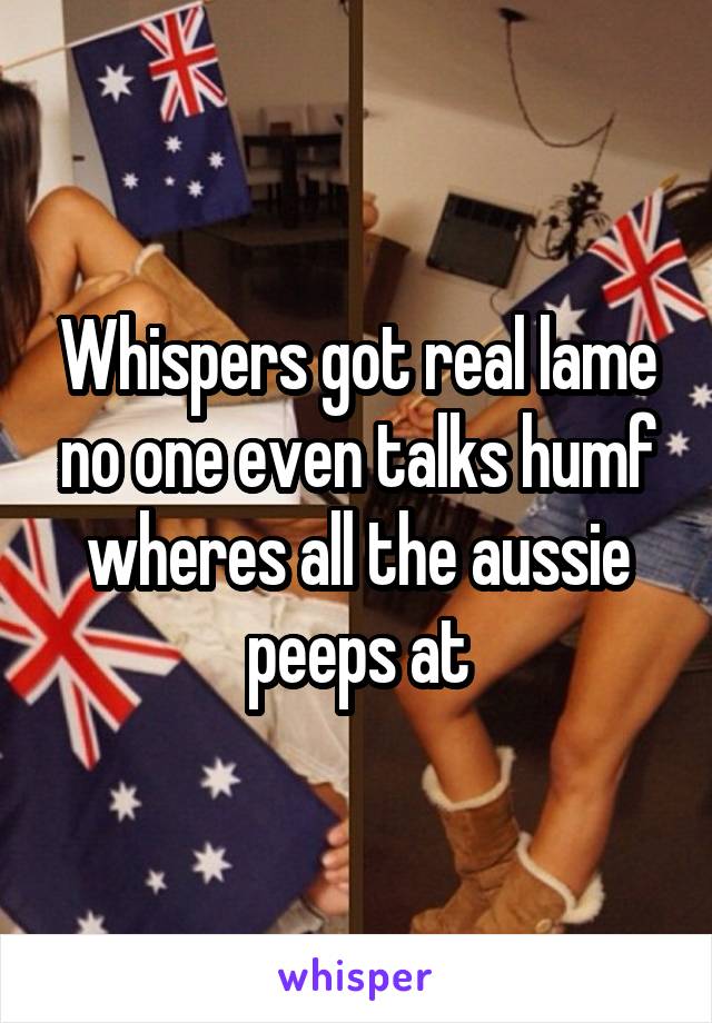 Whispers got real lame no one even talks humf wheres all the aussie peeps at