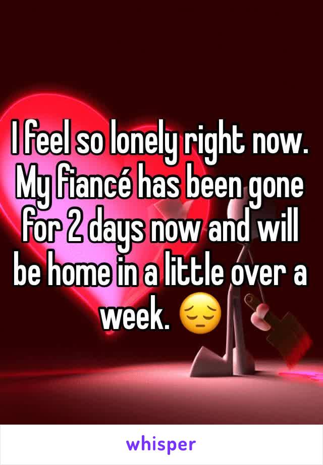 I feel so lonely right now. My fiancé has been gone for 2 days now and will be home in a little over a week. 😔