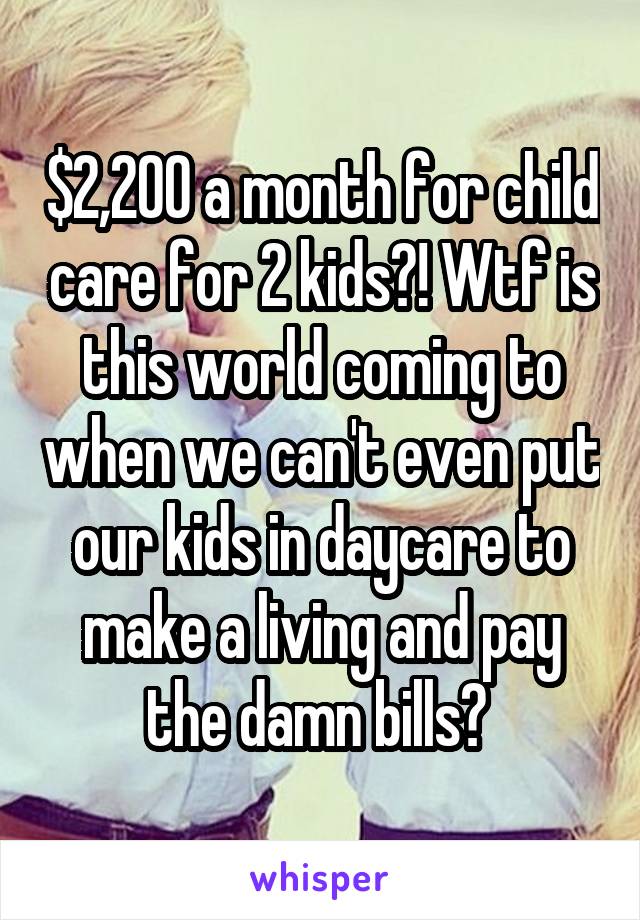 $2,200 a month for child care for 2 kids?! Wtf is this world coming to when we can't even put our kids in daycare to make a living and pay the damn bills? 