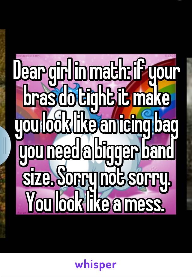 Dear girl in math: if your bras do tight it make you look like an icing bag you need a bigger band size. Sorry not sorry. You look like a mess. 