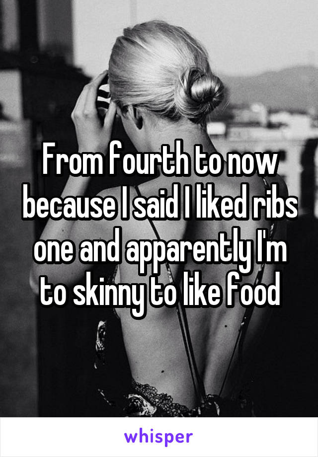 From fourth to now because I said I liked ribs one and apparently I'm to skinny to like food