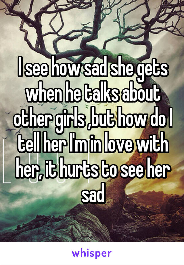 I see how sad she gets when he talks about other girls ,but how do I tell her I'm in love with her, it hurts to see her sad