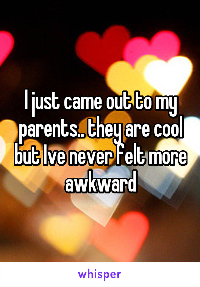 I just came out to my parents.. they are cool but Ive never felt more awkward